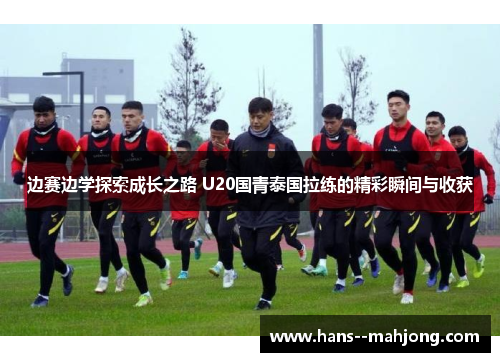 边赛边学探索成长之路 U20国青泰国拉练的精彩瞬间与收获