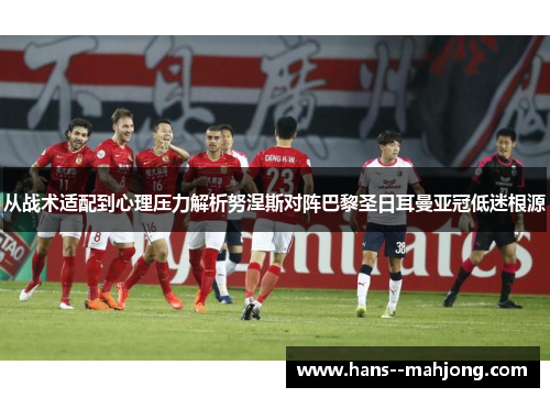 从战术适配到心理压力解析努涅斯对阵巴黎圣日耳曼亚冠低迷根源